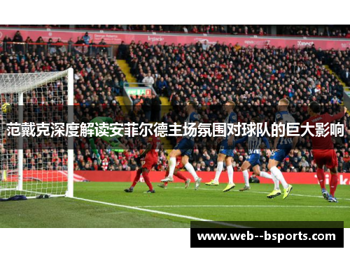 范戴克深度解读安菲尔德主场氛围对球队的巨大影响