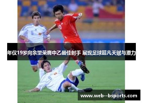年仅19岁向余望荣膺中乙最佳射手 展现足球超凡天赋与潜力